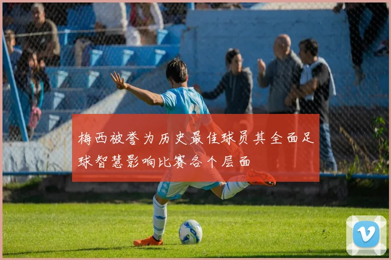 梅西被誉为历史最佳球员其全面足球智慧影响比赛各个层面