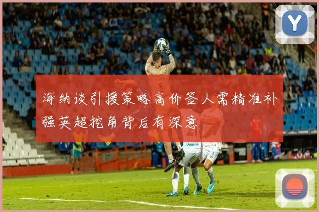 海纳谈引援策略高价签人需精准补强英超挖角背后有深意
