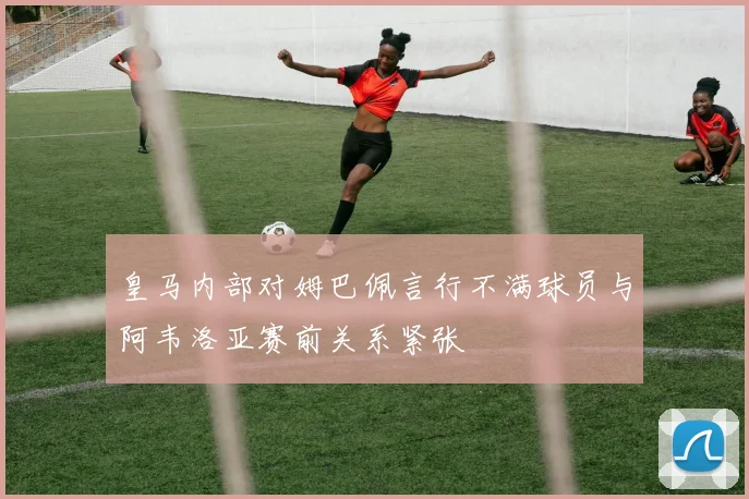 皇马内部对姆巴佩言行不满球员与阿韦洛亚赛前关系紧张