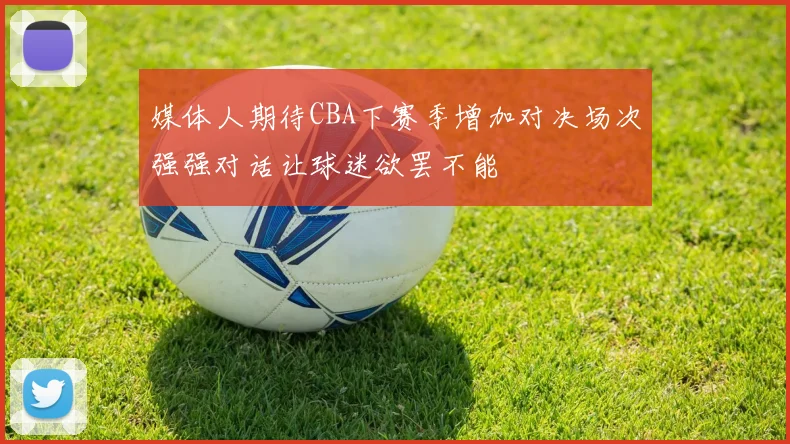 媒体人期待CBA下赛季增加对决场次强强对话让球迷欲罢不能