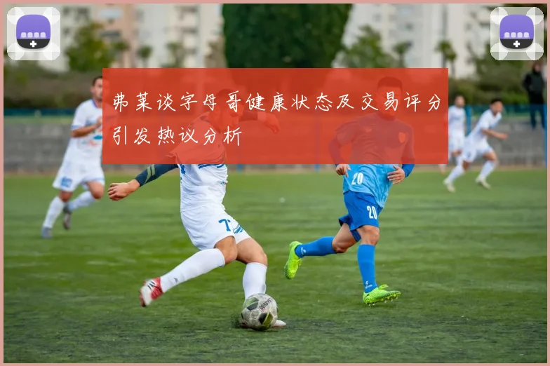 弗莱谈字母哥健康状态及交易评分引发热议分析