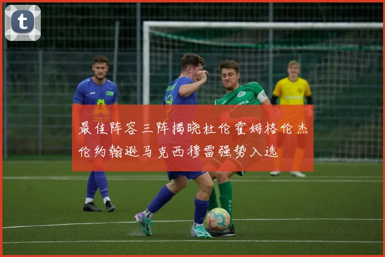最佳阵容三阵揭晓杜伦霍姆格伦杰伦约翰逊马克西穆雷强势入选