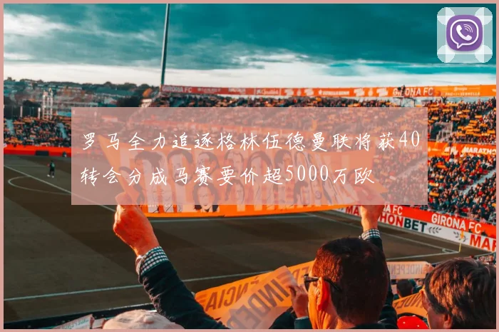 罗马全力追逐格林伍德曼联将获40转会分成马赛要价超5000万欧