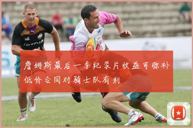 詹姆斯最后一季纪录片收益可弥补低价合同对骑士队有利