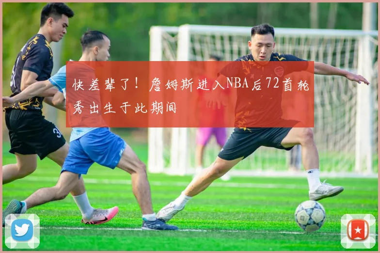 快差辈了！詹姆斯进入NBA后72首轮秀出生于此期间