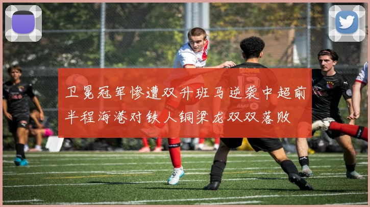 卫冕冠军惨遭双升班马逆袭中超前半程海港对铁人铜梁龙双双落败