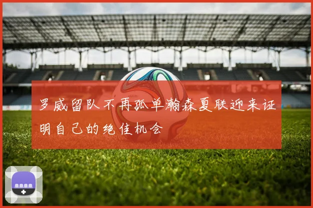 罗威留队不再孤单瀚森夏联迎来证明自己的绝佳机会