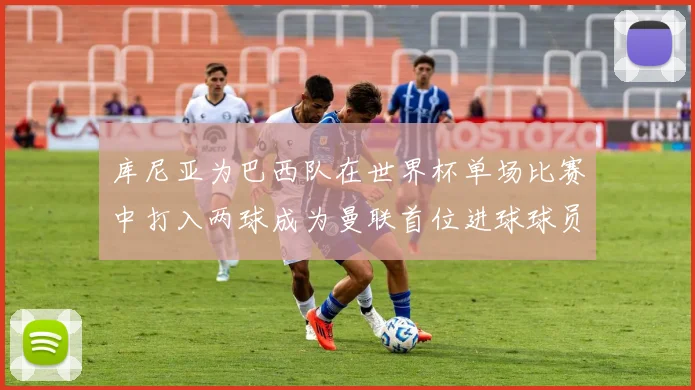 库尼亚为巴西队在世界杯单场比赛中打入两球成为曼联首位进球球员