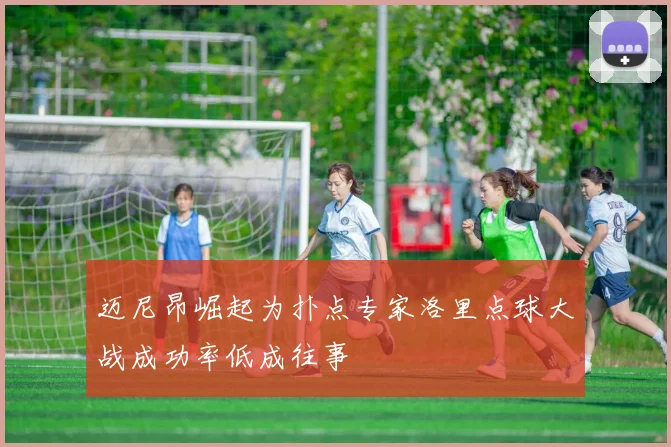 迈尼昂崛起为扑点专家洛里点球大战成功率低成往事