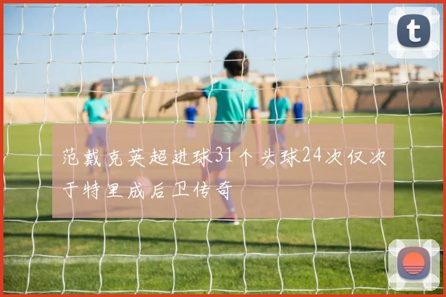 范戴克英超进球31个头球24次仅次于特里成后卫传奇