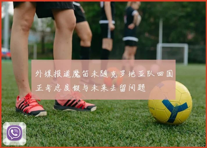 外媒报道魔笛未随克罗地亚队回国正考虑度假与未来去留问题